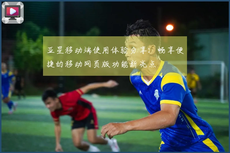 亚星移动端使用体验分享：畅享便捷的移动网页版功能新亮点