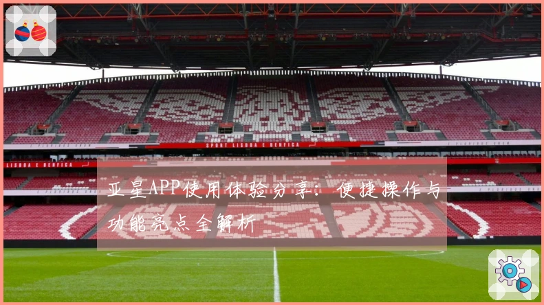 亚星APP使用体验分享：便捷操作与功能亮点全解析