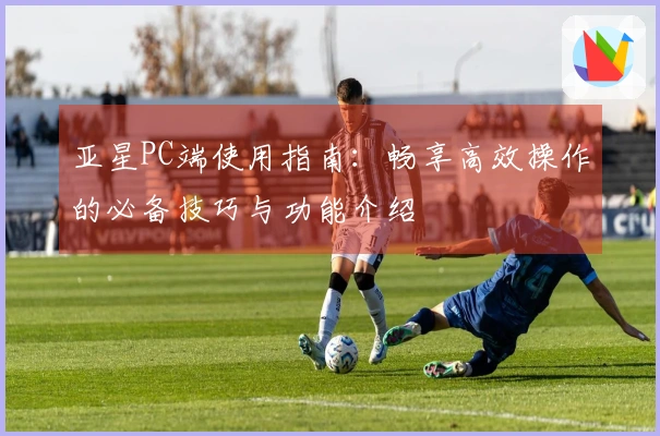 亚星PC端使用指南：畅享高效操作的必备技巧与功能介绍