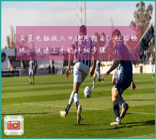 亚星电脑版入口使用指南：轻松畅玩，快速上手的详细步骤